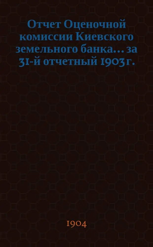 Отчет Оценочной комиссии Киевского земельного банка... за 31-й отчетный 1903 г.