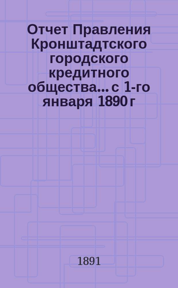 Отчет Правления Кронштадтского городского кредитного общества... ...с 1-го января 1890 г. по 1-е января 1891 г.