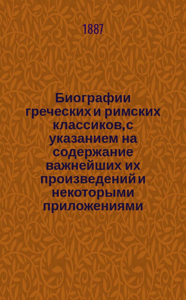 Биографии греческих и римских классиков, с указанием на содержание важнейших их произведений и некоторыми приложениями : (Настол. кн. для воспитанников гимназии) : С 9 литогр. рис. и 2 группами бюстов главнейших греч. и рим. писателей