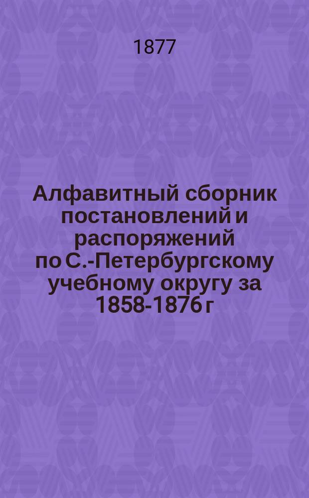 Алфавитный сборник постановлений и распоряжений по С.-Петербургскому учебному округу за 1858-1876 г., извлеченных из изданных округом циркуляров