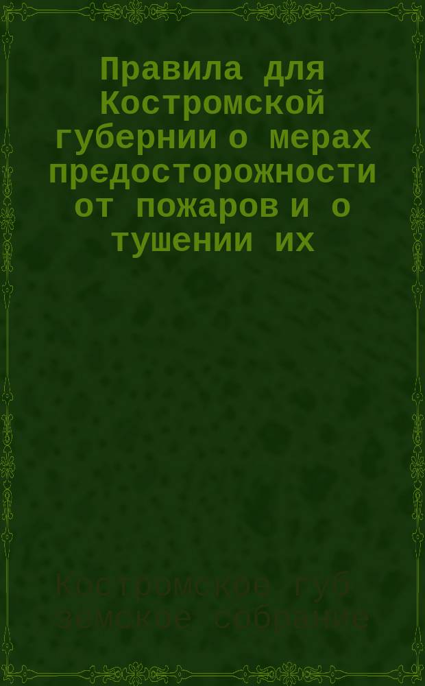 Правила для Костромской губернии о мерах предосторожности от пожаров и о тушении их : Сост. на основании высоч. утв. 16/28 июня 1873 г. мнения Гос. совета, и изданы Губ. зем. собр. согласно пост., состоявшихся в дек. 1873 г., 17 окт. 1874 г., 1 окт. 1875 г. и 17 янв. 1877 г