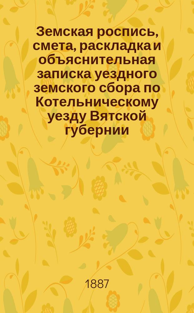 Земская роспись, смета, раскладка и объяснительная записка уездного земского сбора по Котельническому уезду Вятской губернии.. : [Проект]. на 1887 год