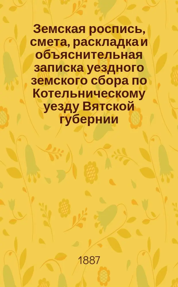 Земская роспись, смета, раскладка и объяснительная записка уездного земского сбора по Котельническому уезду Вятской губернии.. : [Проект]. на 1887 год