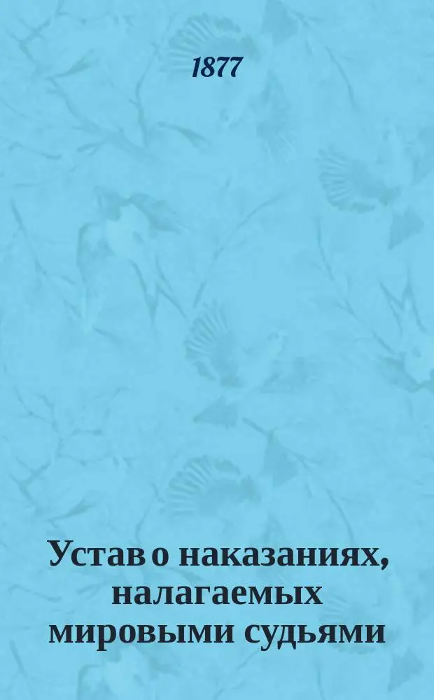 Устав о наказаниях, налагаемых мировыми судьями : С пояснением текста, доп. всеми вышедшими до 1877 г. узаконениями, по решениям Уголовного кассационного деп. с 1866 по 1876 г