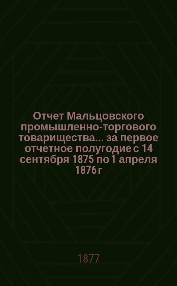 Отчет Мальцовского промышленно-торгового товарищества... ... за первое отчетное полугодие с 14 сентября 1875 по 1 апреля 1876 г.