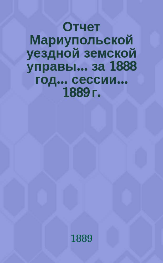 Отчет Мариупольской уездной земской управы... за 1888 год... сессии... 1889 г.