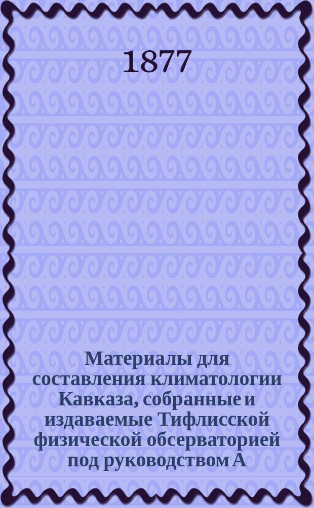 Материалы для составления климатологии Кавказа, собранные и издаваемые Тифлисской физической обсерваторией под руководством А. Морица : Отд. 1. Отд. 1 : Метеорологические наблюдения