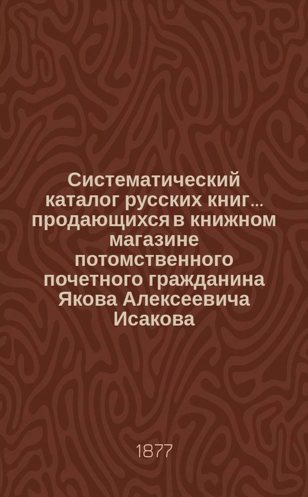 Систематический каталог русских книг... продающихся в книжном магазине потомственного почетного гражданина Якова Алексеевича Исакова... : С указ. пер., крит. ст., рец. и библиогр. заметок и прибавлением азбуч. указ. имен и предметов