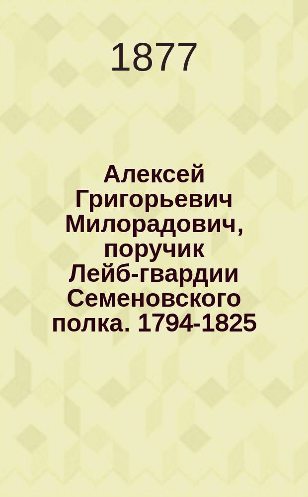 Алексей Григорьевич Милорадович, поручик Лейб-гвардии Семеновского полка. [1794-1825 : Биогр. очерк : (Материал для истории Л.-гв. Семеновского полка)