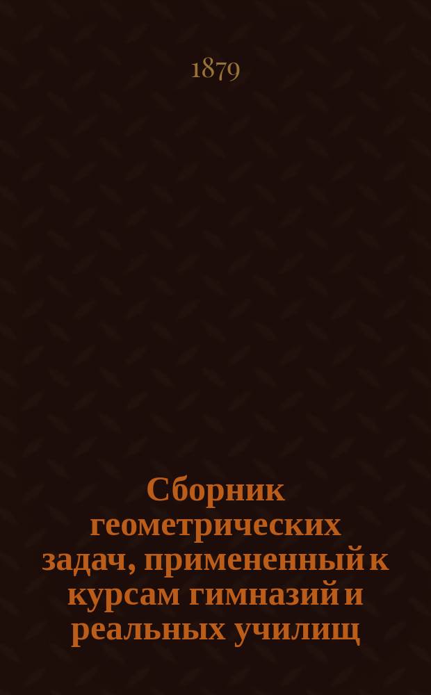 Сборник геометрических задач, примененный к курсам гимназий и реальных училищ : Задачи алгебраич. геометрии. (Задачи на вычисление) : Материалы для практ. упражнений учеников в течение учеб. года и темы для письм. испытаний : С прил. списка задач, служивших геометрическими темами на испытаниях зрелости во всех учеб. округах России