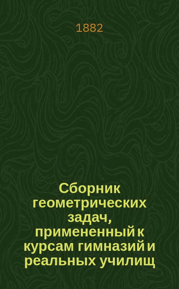 Сборник геометрических задач, примененный к курсам гимназий и реальных училищ : Задачи алгебраич. геометрии. (Задачи на вычисление) : Материалы для практ. упражнений учеников в течение учеб. года и темы для письм. испытаний : С прил. списка задач, служивших геометрическими темами на испытаниях зрелости во всех учеб. округах России