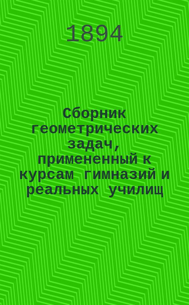 Сборник геометрических задач, примененный к курсам гимназий и реальных училищ : Задачи алгебраич. геометрии. (Задачи на вычисление) : Материалы для практ. упражнений учеников в течение учеб. года и темы для письм. испытаний : С прил. большого числа задач, решаемых совместным применением геометрии и тригонометрии