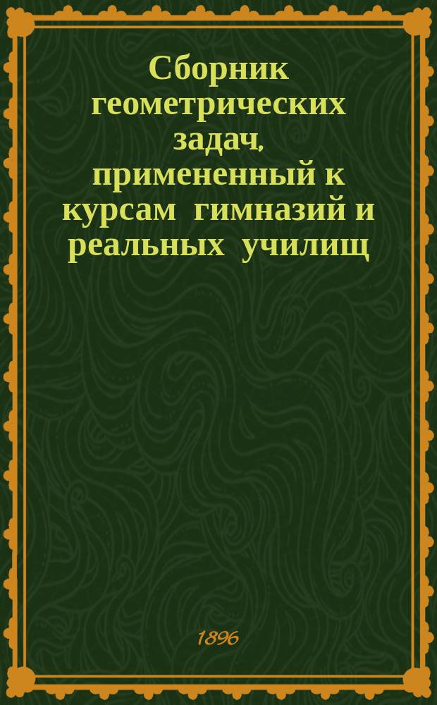 Сборник геометрических задач, примененный к курсам гимназий и реальных училищ : Задачи алгебраич. геометрии. (Задачи на вычисление) : Материалы для практ. упражнений учеников в течение учеб. года и темы для письм. испытаний : С прил. большого числа задач, решаемых совместным применением геометрии и тригонометрии