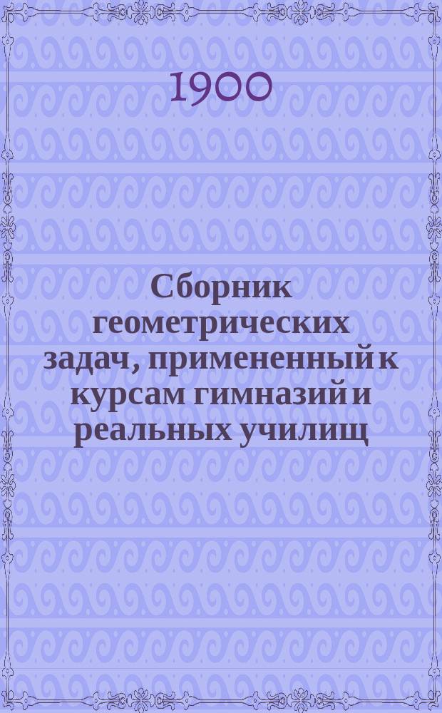 Сборник геометрических задач, примененный к курсам гимназий и реальных училищ : Задачи алгебраич. геометрии. (Задачи на вычисление) : Материалы для практ. упражнений учеников в течение учеб. года и темы для письм. испытаний : С прил. большого числа задач, решаемых совместным применением геометрии и тригонометрии