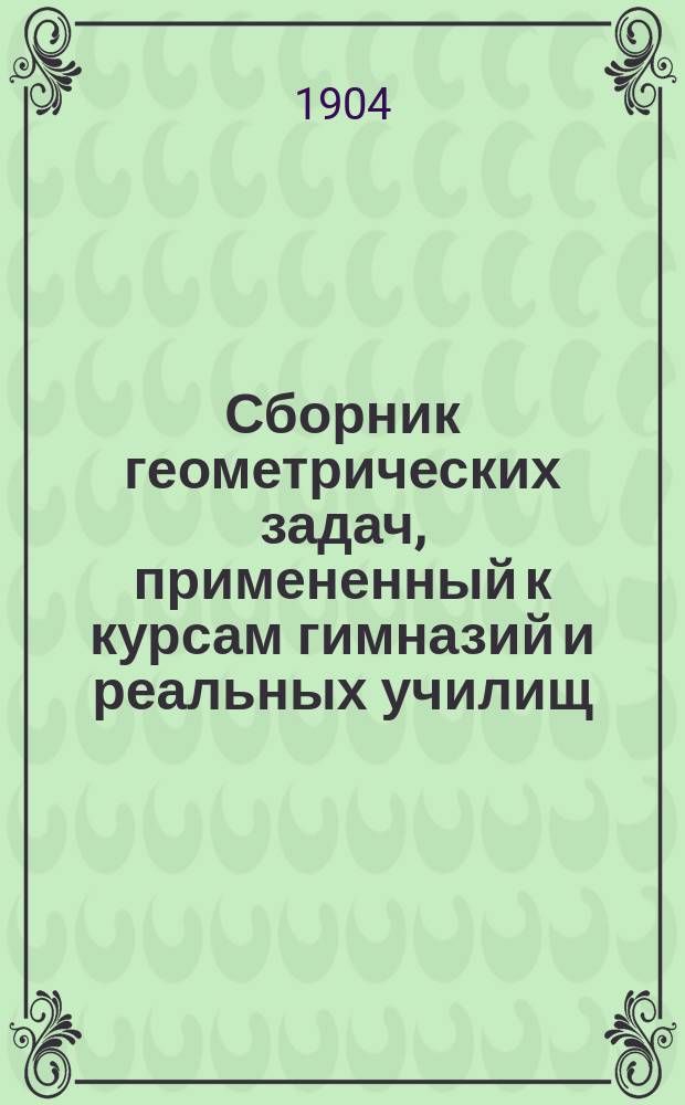 Сборник геометрических задач, примененный к курсам гимназий и реальных училищ : Задачи алгебраич. геометрии. (Задачи на вычисление) : Материалы для практ. упражнений учеников в течение учеб. года и темы для письм. испытаний : С прил. большого числа задач, решаемых совместным применением геометрии и тригонометрии
