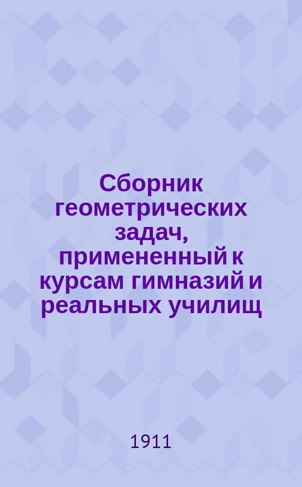 Сборник геометрических задач, примененный к курсам гимназий и реальных училищ : Задачи алгебраич. геометрии. (Задачи на вычисление) : Материалы для практ. упражнений учеников в течение учеб. года и темы для письм. испытаний : С прил. большого числа задач, решаемых совместным применением геометрии и тригонометрии