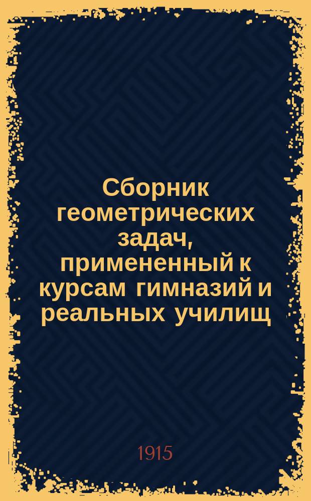 Сборник геометрических задач, примененный к курсам гимназий и реальных училищ : Задачи алгебраич. геометрии. (Задачи на вычисление) : Материалы для практ. упражнений учеников в течение учеб. года и темы для письм. испытаний : С прил. большого числа задач, решаемых совместным применением геометрии и тригонометрии