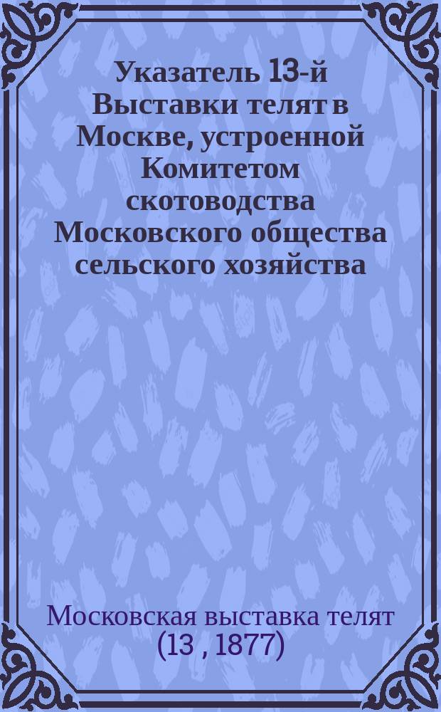 Указатель 13-й Выставки телят в Москве, устроенной Комитетом скотоводства Московского общества сельского хозяйства