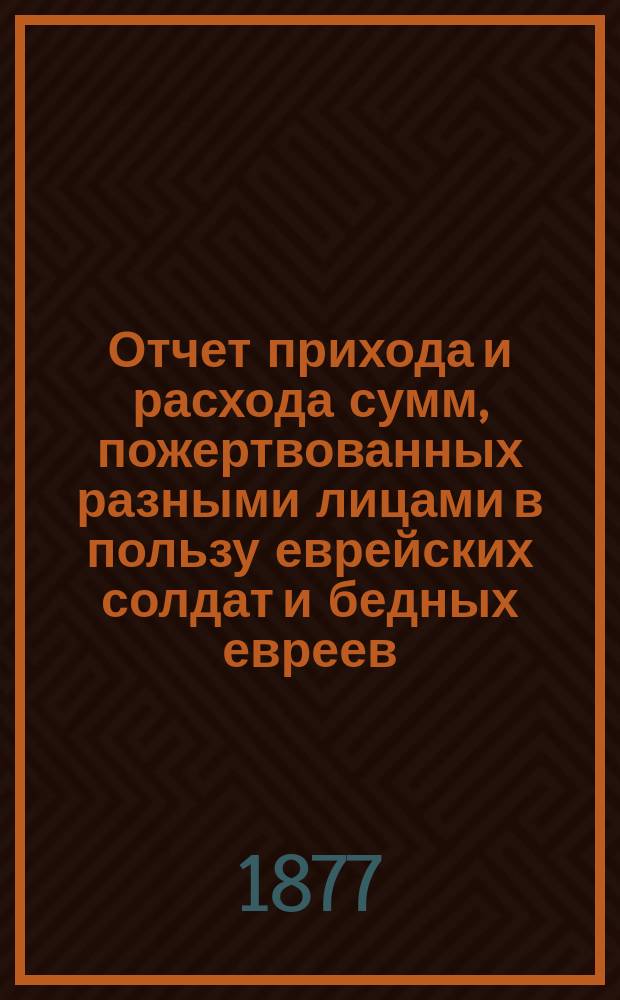 Отчет прихода и расхода сумм, пожертвованных разными лицами в пользу еврейских солдат и бедных евреев, находящихся в Москве и в ближайших к ней местах на праздник пасхи... ... 1888 г.