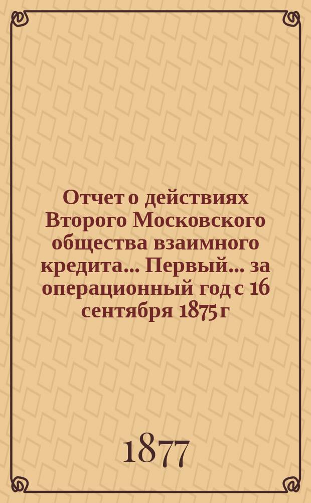 ... Отчет о действиях Второго Московского общества взаимного кредита... Первый... за операционный год с 16 сентября 1875 г. по 1 января 1877 г.