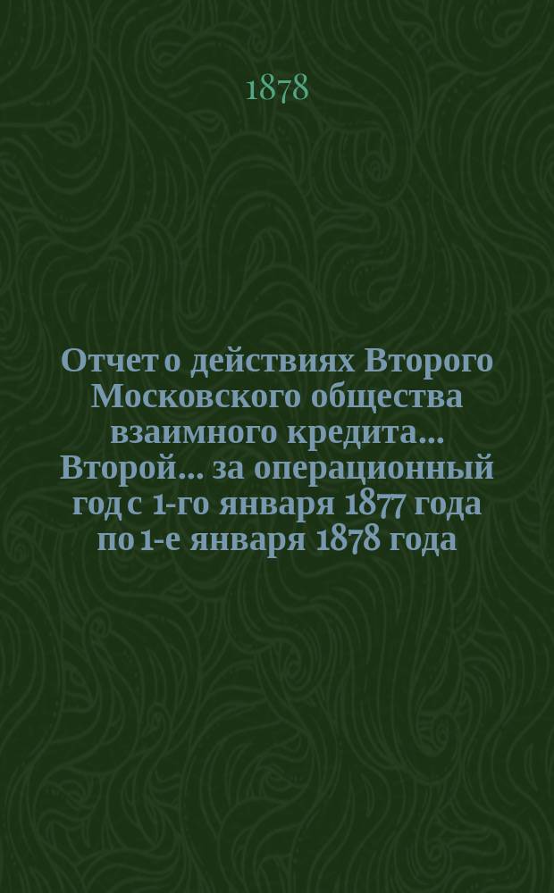 ... Отчет о действиях Второго Московского общества взаимного кредита... Второй... за операционный год с 1-го января 1877 года по 1-е января 1878 года