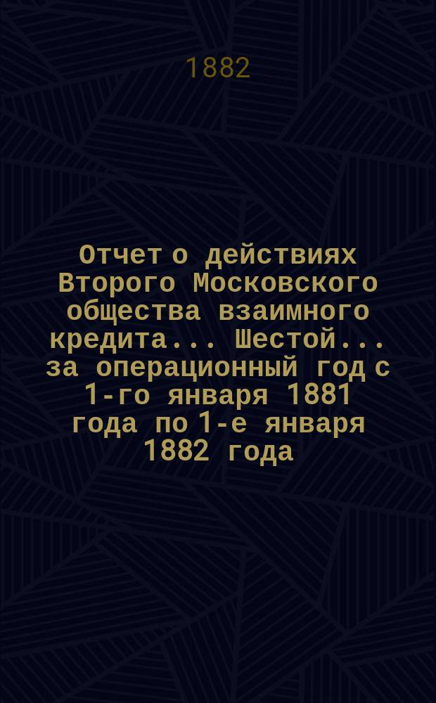 ... Отчет о действиях Второго Московского общества взаимного кредита... Шестой... за операционный год с 1-го января 1881 года по 1-е января 1882 года