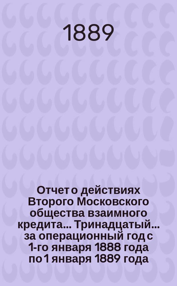 ... Отчет о действиях Второго Московского общества взаимного кредита... Тринадцатый... за операционный год с 1-го января 1888 года по 1 января 1889 года