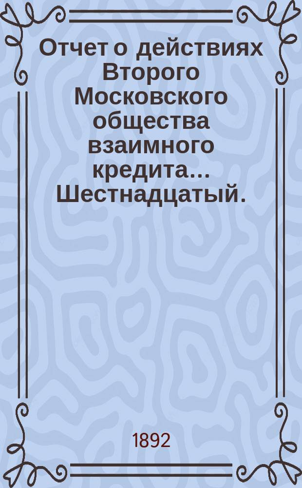 ... Отчет о действиях Второго Московского общества взаимного кредита... Шестнадцатый... за операционный год с 1-го января 1891 года по 1 января 1892 года