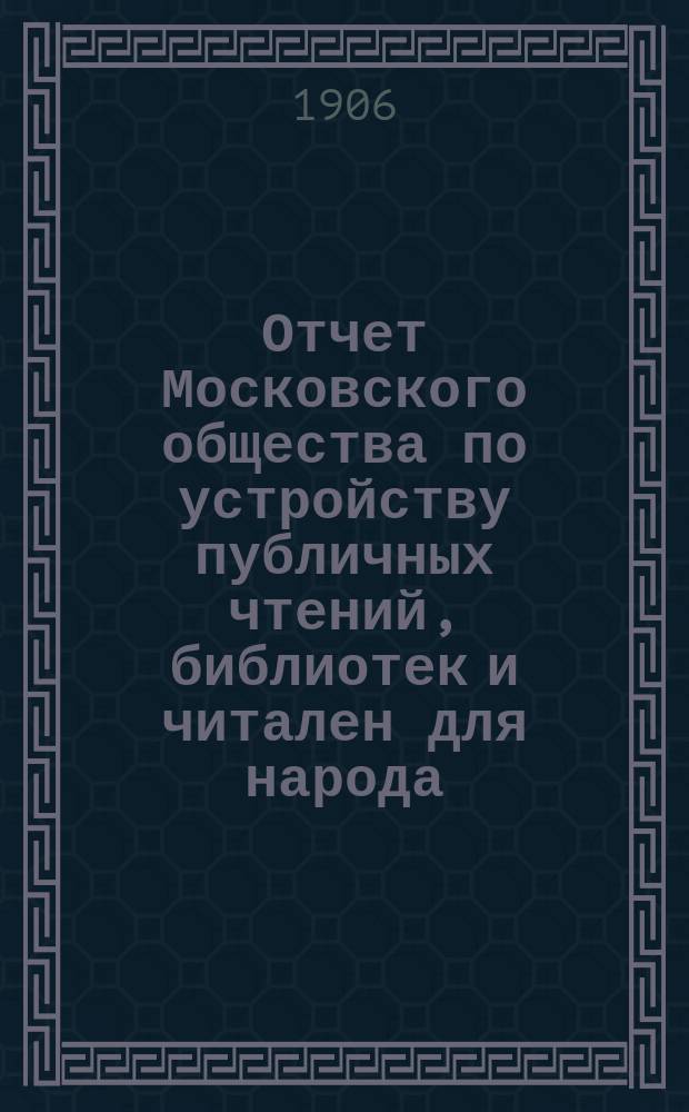 Отчет Московского общества по устройству публичных чтений, библиотек и читален для народа... за время с 1 сентября 1903 г. по 1 сентября 1905 г.