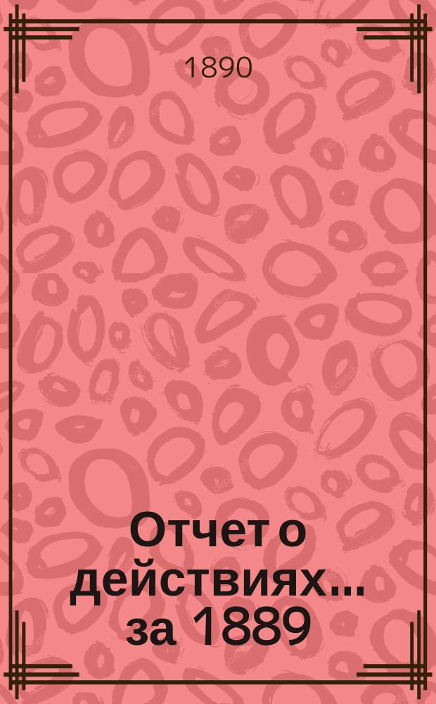 Отчет о действиях... ... за 1889 (25-й отчетный) г.