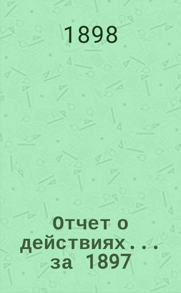 Отчет о действиях... ... за 1897 (33-й отчетный) г.