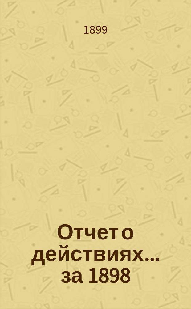 Отчет о действиях... ... за 1898 (34-й отчетный) г.