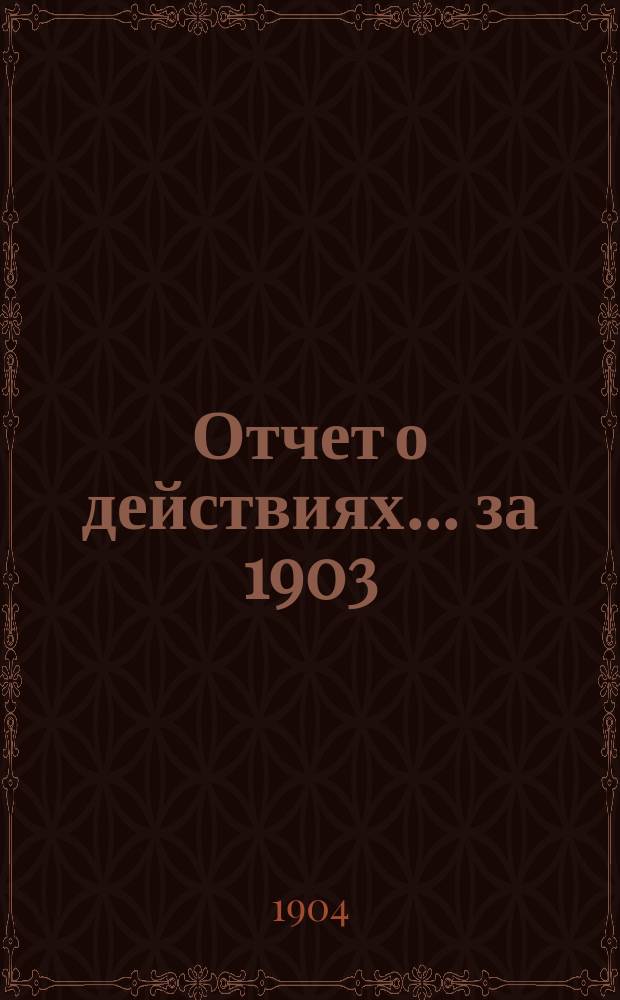 Отчет о действиях... ... за 1903 (39-й отчетный) г.