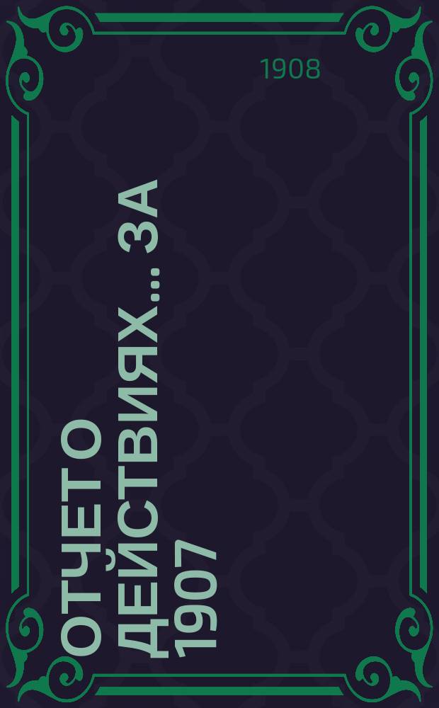 Отчет о действиях... ... за 1907 (43-й отчетный) г.