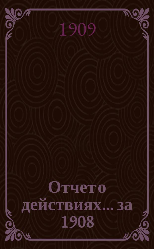 Отчет о действиях... ... за 1908 (44-й отчетный) г.