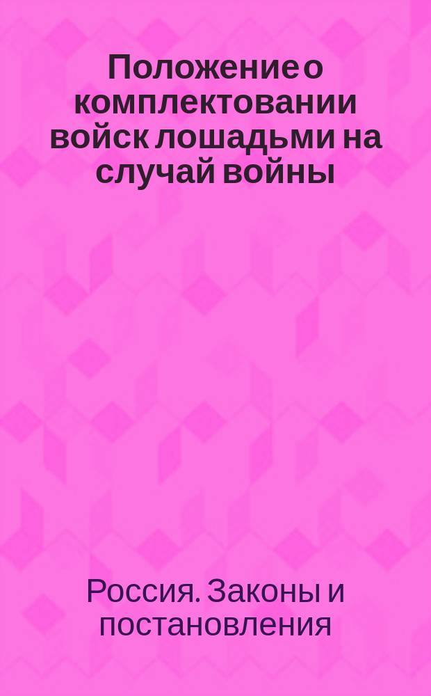 Положение о комплектовании войск лошадьми на случай войны : С доп. и разъяснениями, последовавшими со времени обнародования его по 20 апр. 1877 г. : С прил. форм и инструкций для руководства при поставке, приеме и препровождении лошадей в войска и правил о порядке производства конской переписи