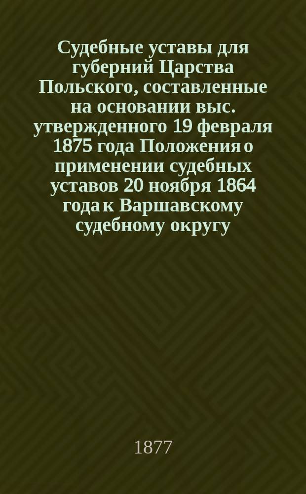 Судебные уставы для губерний Царства Польского, составленные на основании выс. утвержденного 19 февраля 1875 года Положения о применении судебных уставов 20 ноября 1864 года к Варшавскому судебному округу. Т. 1 : Учреждение судебных установлений и Положение о нотариальной части