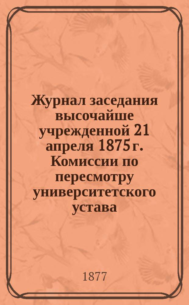 Журнал заседания высочайше учрежденной 21 апреля 1875 г. Комиссии по пересмотру университетского устава: № 1-22, 24-42: 1876-1877 г.; Журнал собрания Частной комиссии по Физико-математическому факультету 15, 25, 29 октября, 8, 10 ноября 1876 г.; Журналы заседаний Частной комиссии по Историко-филологическому факультету № 1-3 1876 г.; Протоколы заседаний комиссии по пересмотру постановлений об устройстве преподавания в медицинских факультетах российских университетов № 1-8 1876 года: С прил.; Доклад Юридической комиссии; Заявление Совета Московского университета..