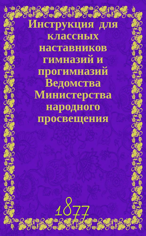 Инструкция для классных наставников гимназий и прогимназий Ведомства Министерства народного просвещения : (Утв. г. министром нар. прос. 5 авг. 1877 г.)
