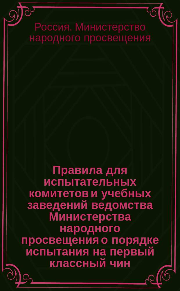 Правила для испытательных комитетов и учебных заведений ведомства Министерства народного просвещения о порядке испытания на первый классный чин : Утв. министром нар. прос. 27 нояб. 1876 г.