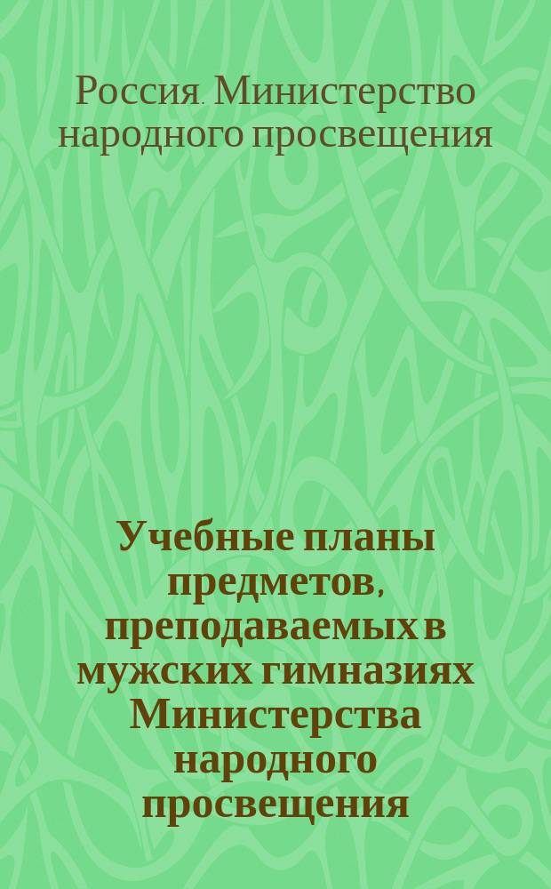 Учебные планы предметов, преподаваемых в мужских гимназиях Министерства народного просвещения : Пересм. и утв. г. министром нар. прос. на основании § 15 Устава гимназий и прогимназий, 8 июня 1877 г