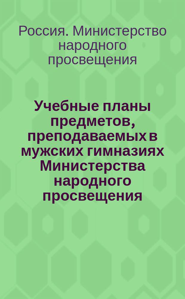 Учебные планы предметов, преподаваемых в мужских гимназиях Министерства народного просвещения : Пересм. и утв. г. министром нар. прос. на основании § 15 Устава гимназий и прогимназий, 8 июня 1877 г