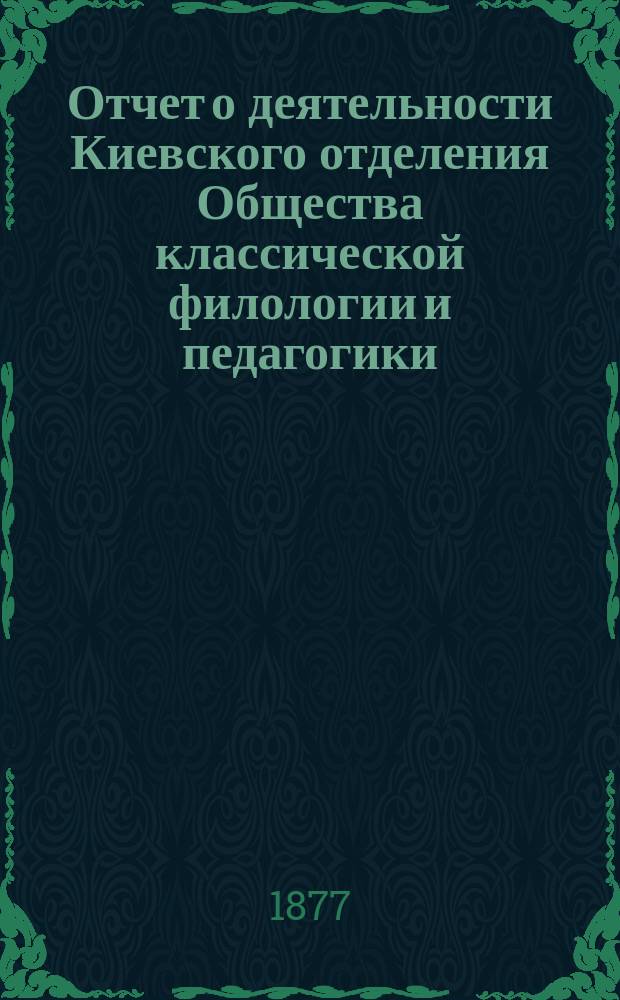Отчет о деятельности Киевского отделения Общества классической филологии и педагогики ... ... со 2 апреля 1876 по 2 апреля 1877 года : ... со 2 апреля 1876 по 2 апреля 1877 года, составленный секретарем Отделения М.Г. Ружицким