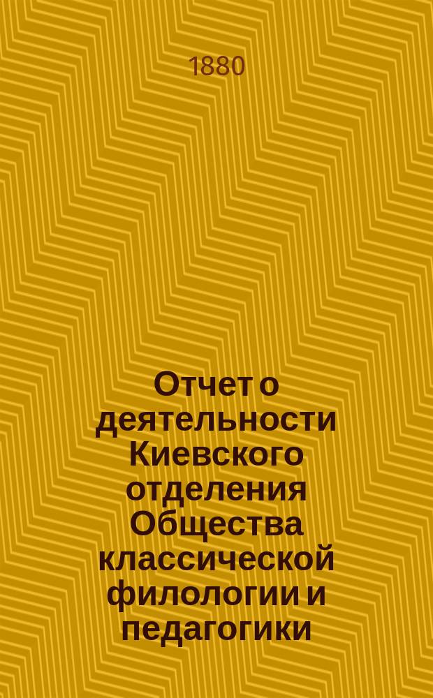 Отчет о деятельности Киевского отделения Общества классической филологии и педагогики ... ... со 2 апреля 1877 по 6 мая 1878 г. : ... со 2 апреля 1877 по 6 мая 1878 г., составленный секретарем Отделения М.Г. Ружицким