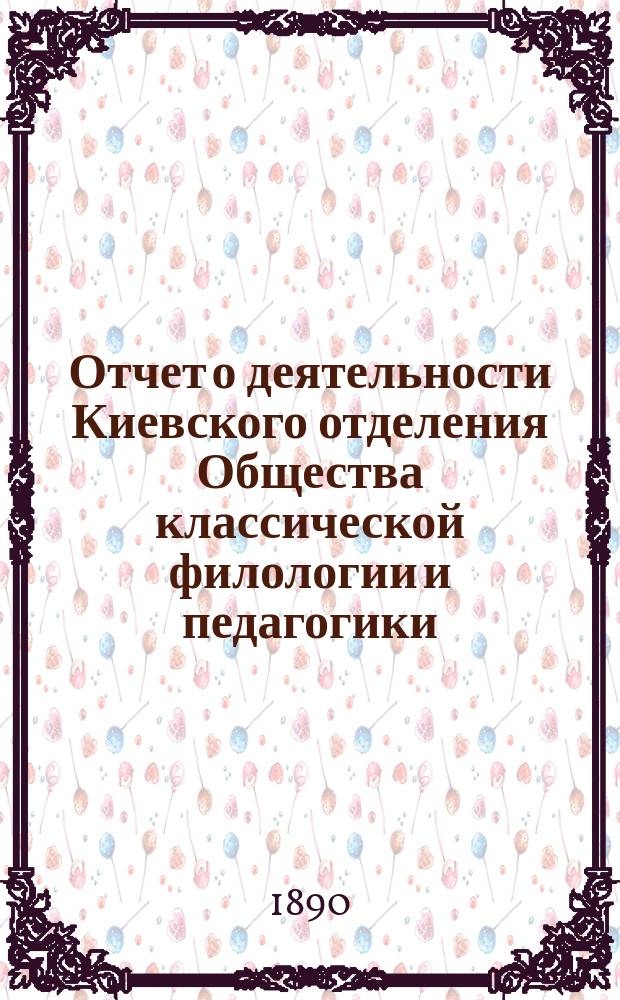 Отчет о деятельности Киевского отделения Общества классической филологии и педагогики ... ... с 13-го сентября 1885 г. по 15-е февраля 1890 г. : ... с 13-го сентября 1885 г. по 15-е февраля 1890 г., составленный секретарем Отделения Я.Г. Мищенко