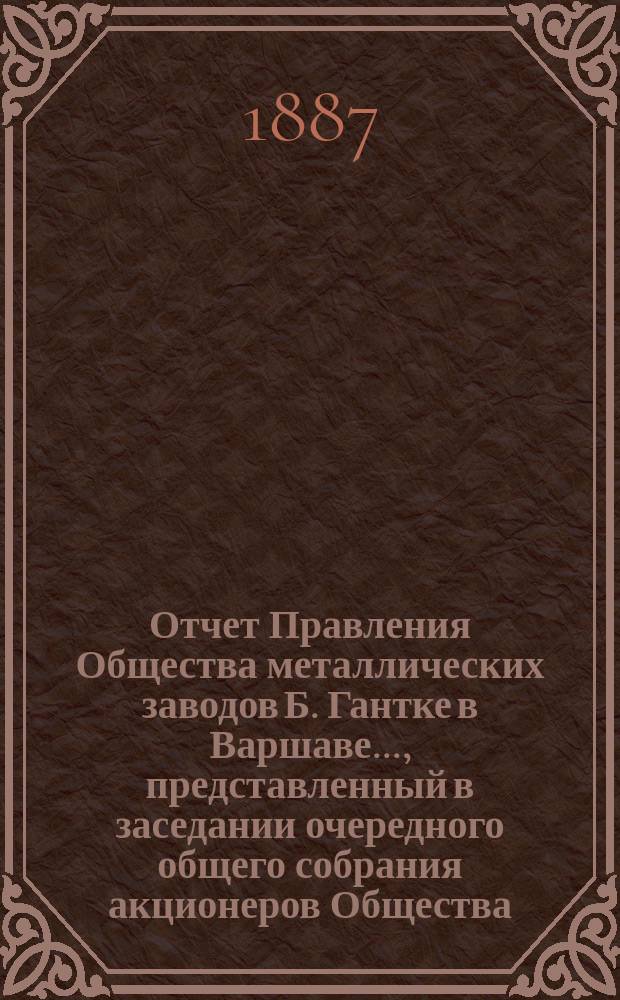 Отчет Правления Общества металлических заводов Б. Гантке в Варшаве ..., представленный в заседании очередного общего собрания акционеров Общества