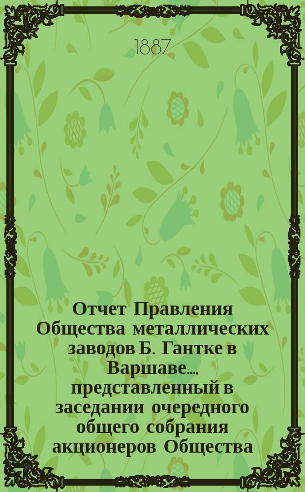Отчет Правления Общества металлических заводов Б. Гантке в Варшаве ..., представленный в заседании очередного общего собрания акционеров Общества. ... за время с 20 декабря (1 января) 1885/6 по 19 (31) декабря 1886 г.