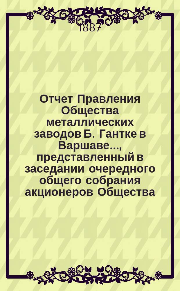 Отчет Правления Общества металлических заводов Б. Гантке в Варшаве ..., представленный в заседании очередного общего собрания акционеров Общества. за 1887