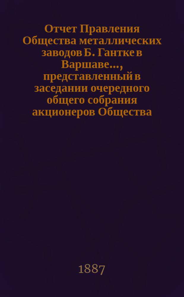 Отчет Правления Общества металлических заводов Б. Гантке в Варшаве ..., представленный в заседании очередного общего собрания акционеров Общества. за 1889
