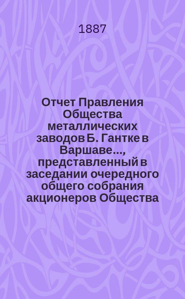 Отчет Правления Общества металлических заводов Б. Гантке в Варшаве ..., представленный в заседании очередного общего собрания акционеров Общества. за 1890